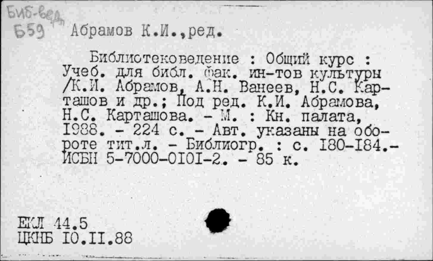 ﻿Абрамов К.И.,ред.
Библиотековедение : Общий курс : Учеб, для библ. фак. ин-тов культуры /К.И. Абрамов, Л.Н. Ванеев, Н.С. Кар ташов и др.; Под ред. К.И. Абрамова, Н.С. Карташова. - 1.1. : Кн. палата, 1988. - 224 с. - Авт. указаны на обо роте тит.л. - Библиогр. : с. 180-184 ИСБН 5-7000-0101-2. - 85 к.
ЕКЛ 44.5
ЦКНБ 10.II.88